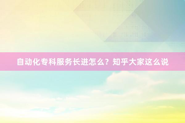 自动化专科服务长进怎么？知乎大家这么说