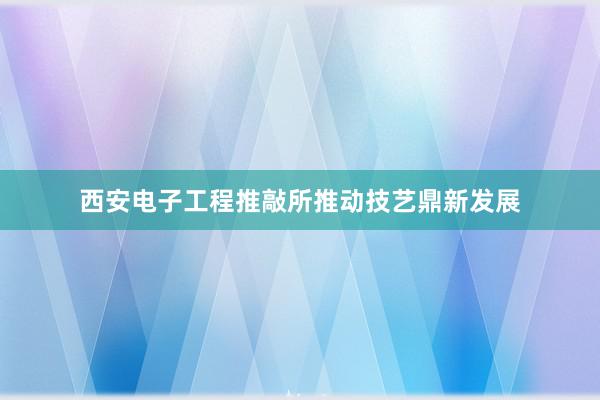 西安电子工程推敲所推动技艺鼎新发展