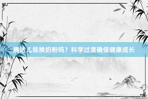 腾达儿能换奶粉吗？科学过渡确保健康成长