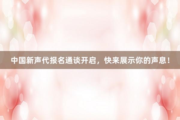 中国新声代报名通谈开启，快来展示你的声息！